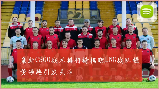 最新CSGO战术排行榜揭晓LNG战队强势领跑引发关注