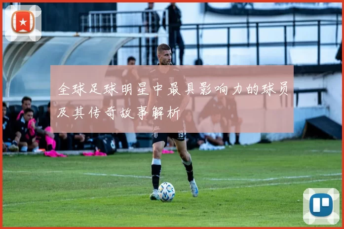 全球足球明星中最具影响力的球员及其传奇故事解析