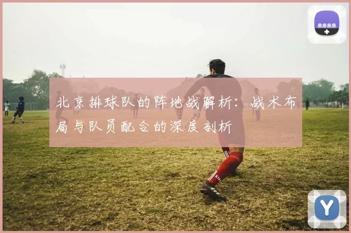 北京排球队的阵地战解析：战术布局与队员配合的深度剖析