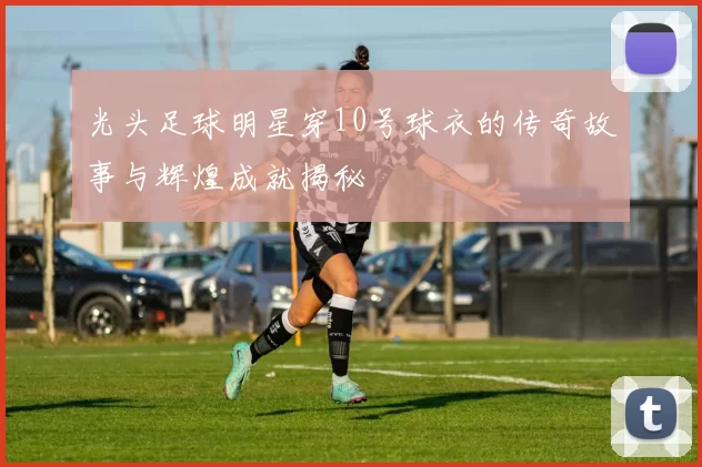 光头足球明星穿10号球衣的传奇故事与辉煌成就揭秘