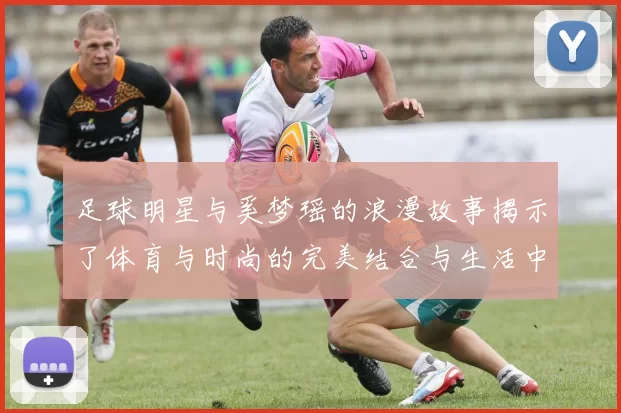 足球明星与奚梦瑶的浪漫故事揭示了体育与时尚的完美结合与生活中的甜蜜瞬间