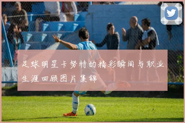 足球明星卡努特的精彩瞬间与职业生涯回顾图片集锦