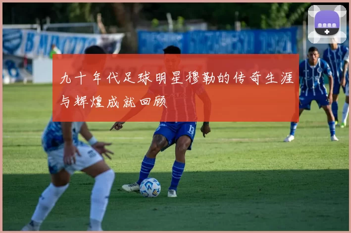 九十年代足球明星穆勒的传奇生涯与辉煌成就回顾