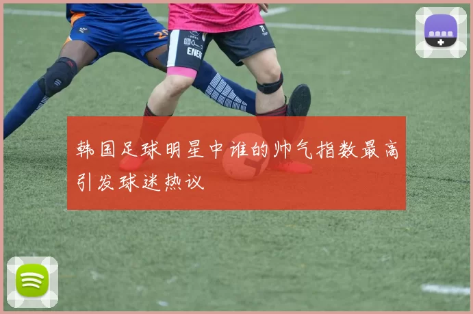 韩国足球明星中谁的帅气指数最高引发球迷热议