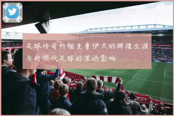 足球传奇约翰克鲁伊夫的辉煌生涯与对现代足球的深远影响