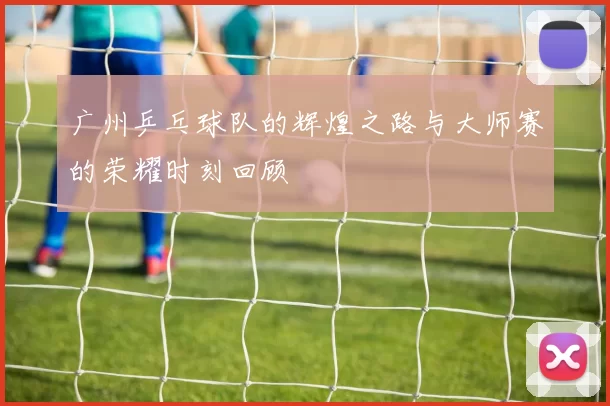 广州乒乓球队的辉煌之路与大师赛的荣耀时刻回顾
