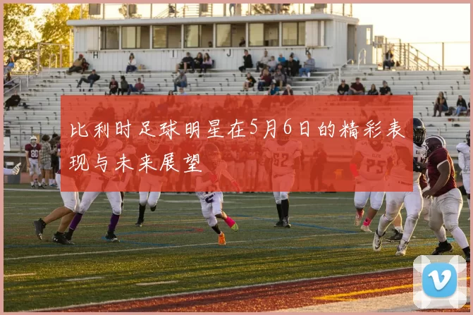 比利时足球明星在5月6日的精彩表现与未来展望