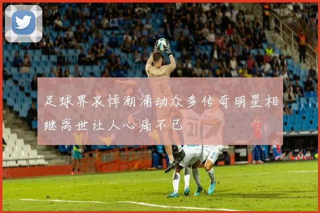 足球界哀悼潮涌动众多传奇明星相继离世让人心痛不已