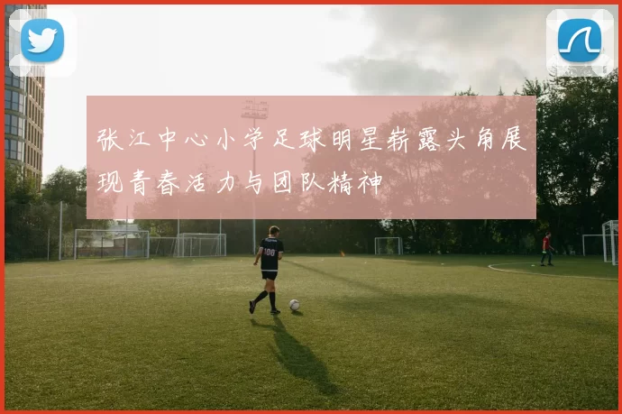 张江中心小学足球明星崭露头角展现青春活力与团队精神