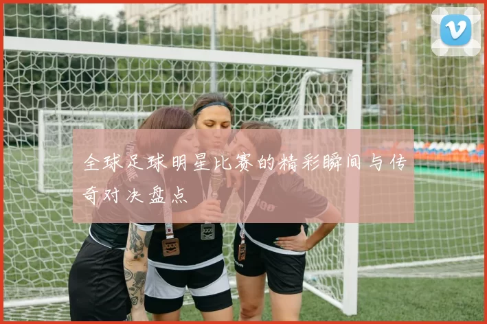 全球足球明星比赛的精彩瞬间与传奇对决盘点