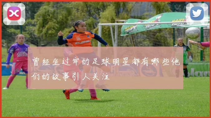 曾经坐过牢的足球明星都有哪些他们的故事引人关注