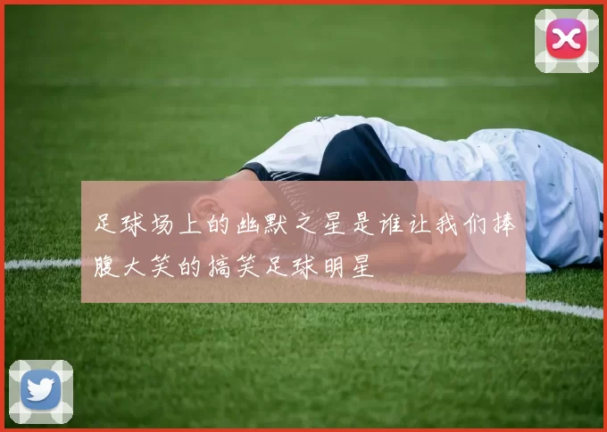 足球场上的幽默之星是谁让我们捧腹大笑的搞笑足球明星