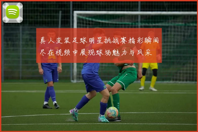 真人变装足球明星挑战赛精彩瞬间尽在视频中展现球场魅力与风采