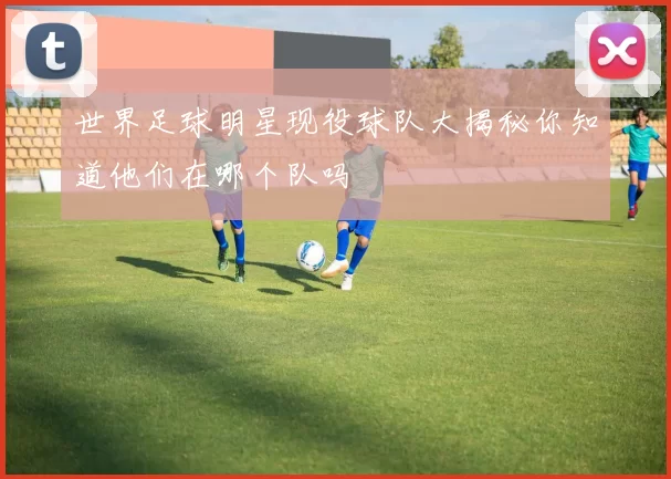 世界足球明星现役球队大揭秘你知道他们在哪个队吗