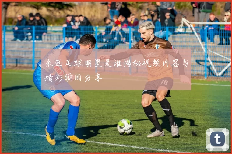 米西足球明星是谁揭秘视频内容与精彩瞬间分享