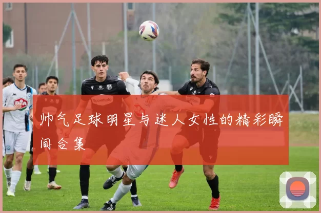 帅气足球明星与迷人女性的精彩瞬间合集