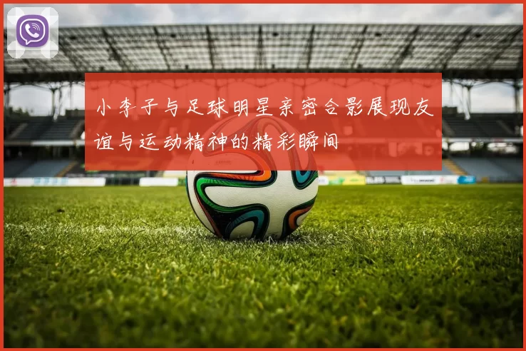 小李子与足球明星亲密合影展现友谊与运动精神的精彩瞬间