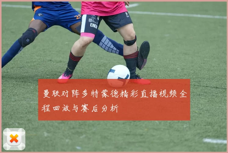 曼联对阵多特蒙德精彩直播视频全程回放与赛后分析