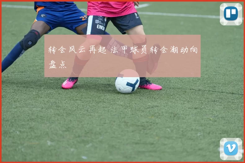 转会风云再起 法甲球员转会潮动向盘点