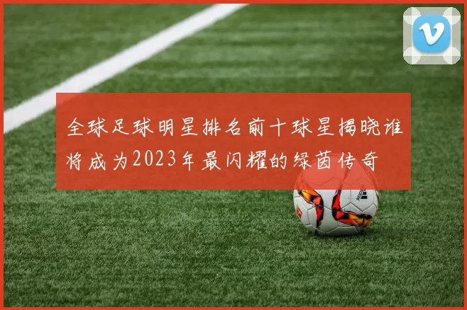 全球足球明星排名前十球星揭晓谁将成为2023年最闪耀的绿茵传奇