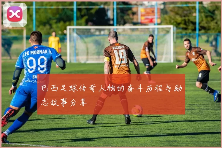 巴西足球传奇人物的奋斗历程与励志故事分享