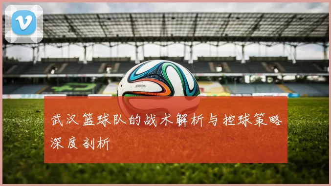 武汉篮球队的战术解析与控球策略深度剖析