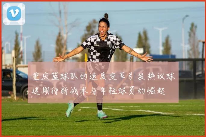 重庆篮球队的速度变革引发热议球迷期待新战术与年轻球员的崛起