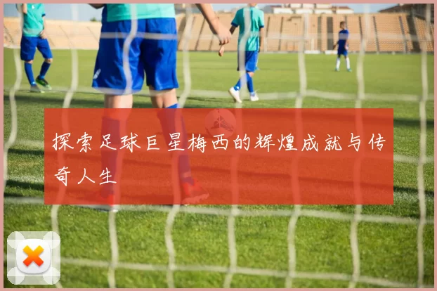 探索足球巨星梅西的辉煌成就与传奇人生