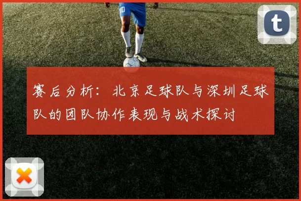 赛后分析：北京足球队与深圳足球队的团队协作表现与战术探讨