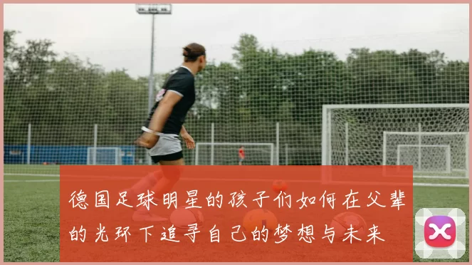 德国足球明星的孩子们如何在父辈的光环下追寻自己的梦想与未来