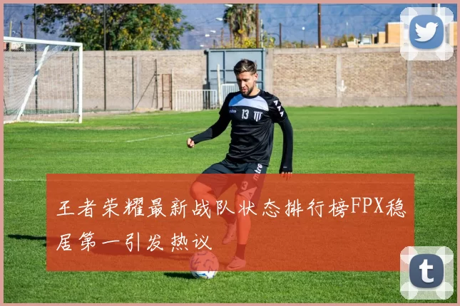 王者荣耀最新战队状态排行榜FPX稳居第一引发热议