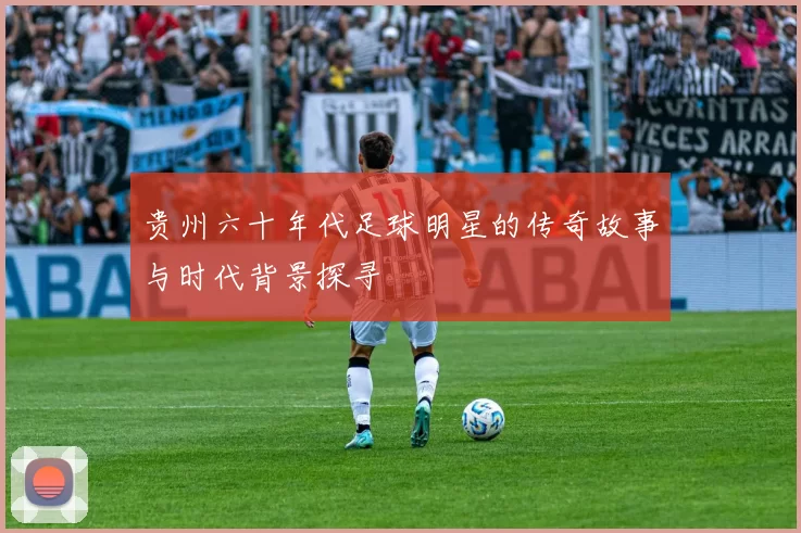 贵州六十年代足球明星的传奇故事与时代背景探寻