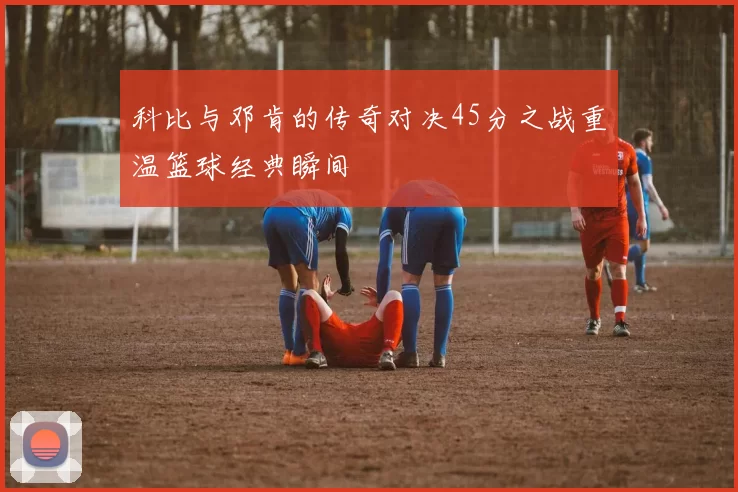 科比与邓肯的传奇对决45分之战重温篮球经典瞬间