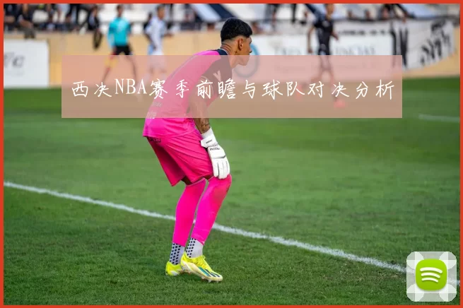 西决NBA赛季前瞻与球队对决分析