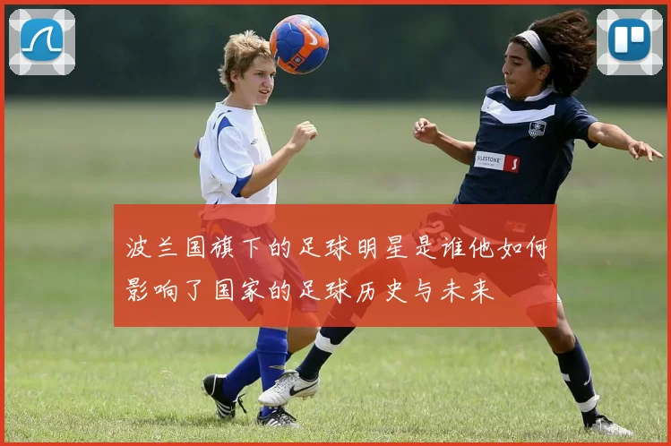 波兰国旗下的足球明星是谁他如何影响了国家的足球历史与未来