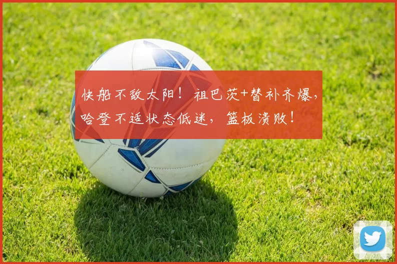 快船不敌太阳！祖巴茨+替补齐爆，哈登不适状态低迷，篮板溃败！