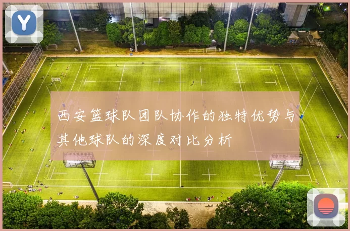 西安篮球队团队协作的独特优势与其他球队的深度对比分析