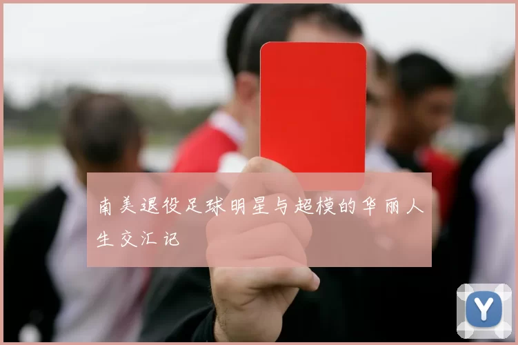 南美退役足球明星与超模的华丽人生交汇记
