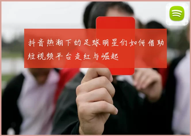 抖音热潮下的足球明星们如何借助短视频平台走红与崛起
