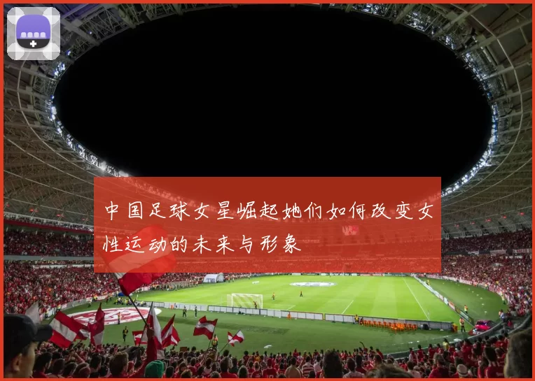 中国足球女星崛起她们如何改变女性运动的未来与形象