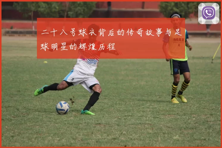 二十八号球衣背后的传奇故事与足球明星的辉煌历程