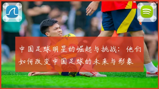 中国足球明星的崛起与挑战：他们如何改变中国足球的未来与形象