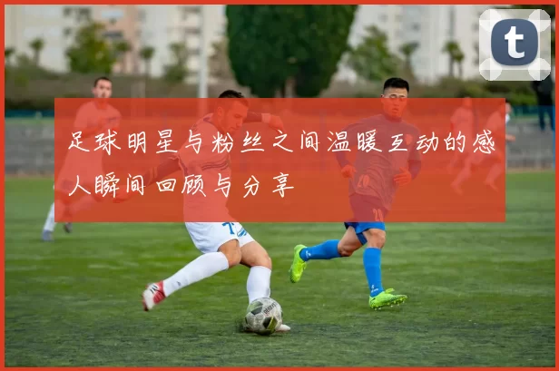 足球明星与粉丝之间温暖互动的感人瞬间回顾与分享