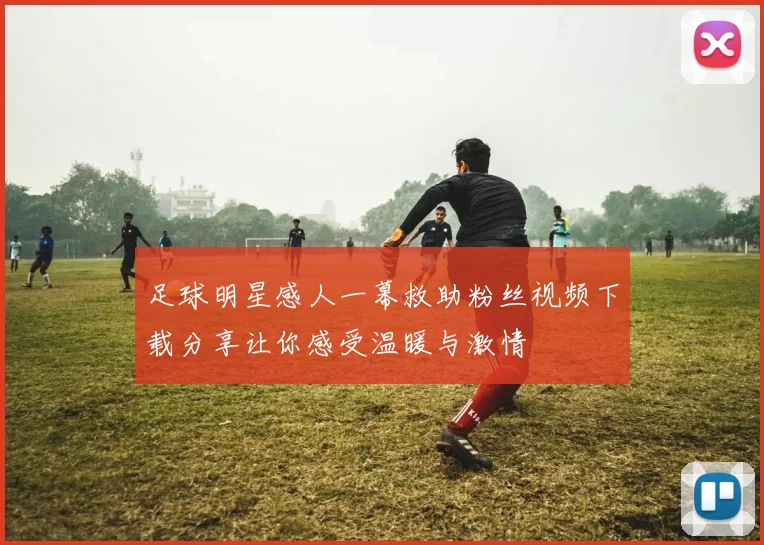 足球明星感人一幕救助粉丝视频下载分享让你感受温暖与激情