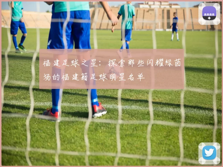 福建足球之星：探索那些闪耀绿茵场的福建籍足球明星名单