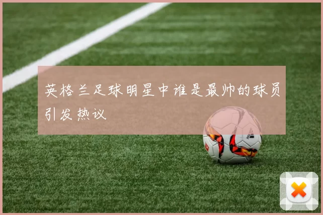 英格兰足球明星中谁是最帅的球员引发热议