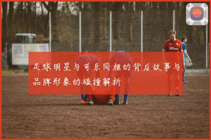足球明星与可乐同框的背后故事与品牌形象的碰撞解析