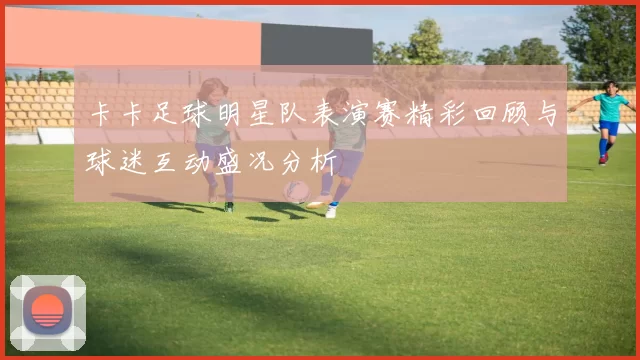 卡卡足球明星队表演赛精彩回顾与球迷互动盛况分析
