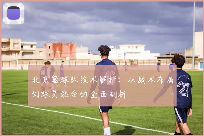 北京篮球队技术解析：从战术布局到球员配合的全面剖析