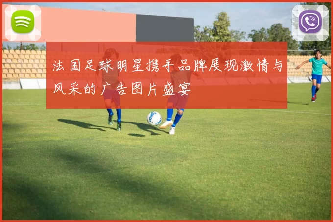 法国足球明星携手品牌展现激情与风采的广告图片盛宴